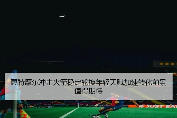 惠特摩尔冲击火箭稳定轮换年轻天赋加速转化前景值得期待
