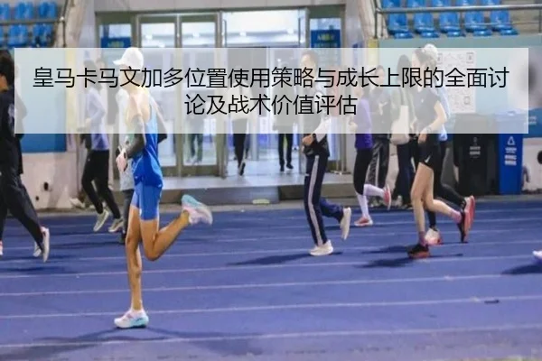 皇马卡马文加多位置使用策略与成长上限的全面讨论及战术价值评估