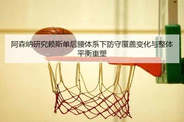阿森纳研究赖斯单后腰体系下防守覆盖变化与整体平衡重塑