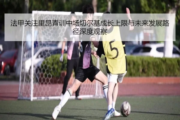 法甲关注里昂青训中场切尔基成长上限与未来发展路径深度观察