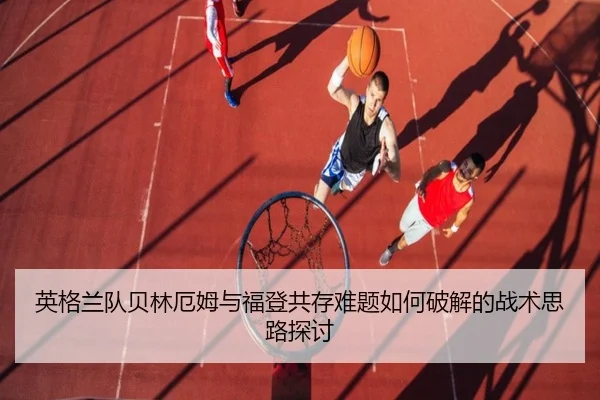 英格兰队贝林厄姆与福登共存难题如何破解的战术思路探讨