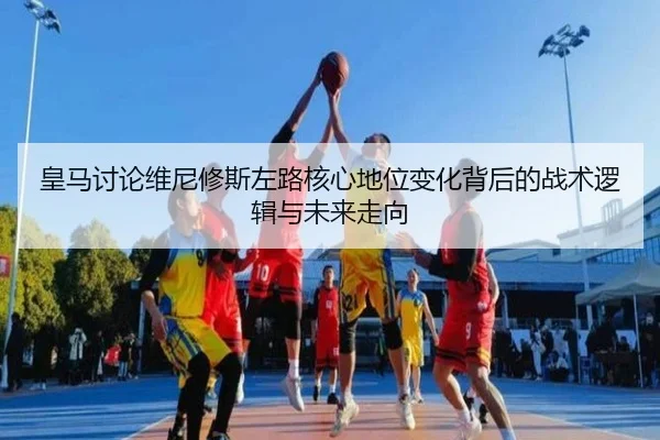 皇马讨论维尼修斯左路核心地位变化背后的战术逻辑与未来走向