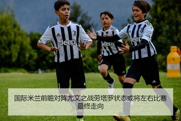 国际米兰前瞻对阵尤文之战劳塔罗状态或将左右比赛最终走向