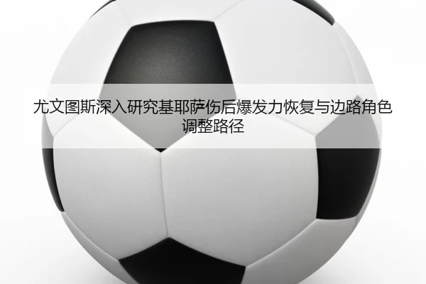 尤文图斯深入研究基耶萨伤后爆发力恢复与边路角色调整路径