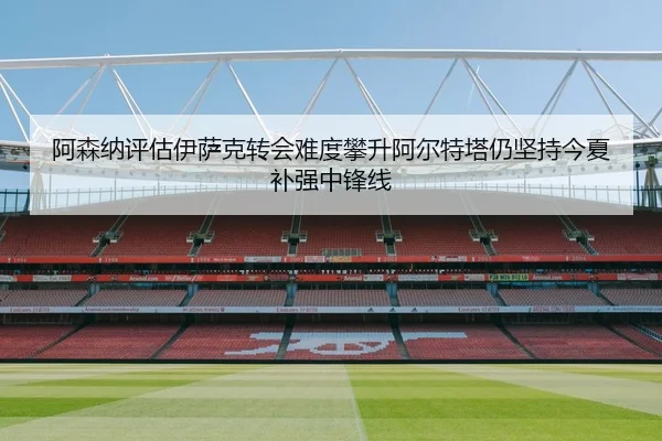 阿森纳评估伊萨克转会难度攀升阿尔特塔仍坚持今夏补强中锋线