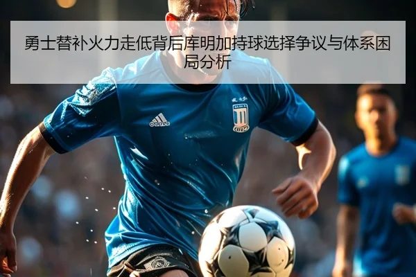 勇士替补火力走低背后库明加持球选择争议与体系困局分析
