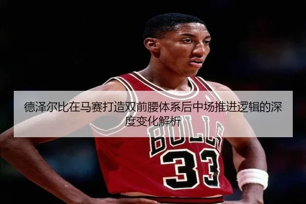 德泽尔比在马赛打造双前腰体系后中场推进逻辑的深度变化解析