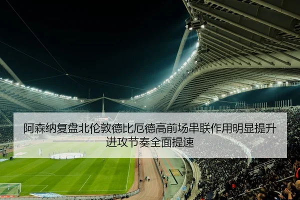 阿森纳复盘北伦敦德比厄德高前场串联作用明显提升进攻节奏全面提速